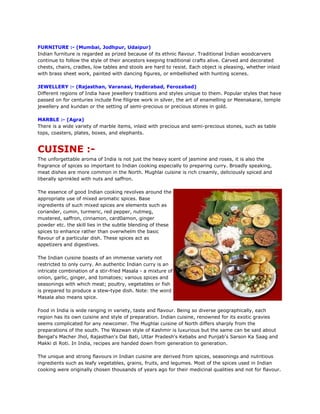 FURNITURE :- (Mumbai, Jodhpur, Udaipur)
Indian furniture is regarded as prized because of its ethnic flavour. Traditional Indian woodcarvers
continue to follow the style of their ancestors keeping traditional crafts alive. Carved and decorated
chests, chairs, cradles, low tables and stools are hard to resist. Each object is pleasing, whether inlaid
with brass sheet work, painted with dancing figures, or embellished with hunting scenes.
JEWELLERY :- (Rajasthan, Varanasi, Hyderabad, Ferozabad)
Different regions of India have jewellery traditions and styles unique to them. Popular styles that have
passed on for centuries include fine filigree work in silver, the art of enamelling or Meenakarai, temple
jewellery and kundan or the setting of semi-precious or precious stones in gold.
MARBLE :- (Agra)
There is a wide variety of marble items, inlaid with precious and semi-precious stones, such as table
tops, coasters, plates, boxes, and elephants.
CUISINE :-
The unforgettable aroma of India is not just the heavy scent of jasmine and roses, it is also the
fragrance of spices so important to Indian cooking especially to preparing curry. Broadly speaking,
meat dishes are more common in the North. Mughlai cuisine is rich creamly, deliciously spiced and
liberally sprinkled with nuts and saffron.
The essence of good Indian cooking revolves around the
appropriate use of mixed aromatic spices. Base
ingredients of such mixed spices are elements such as
coriander, cumin, turmeric, red pepper, nutmeg,
mustered, saffron, cinnamon, card0amon, ginger
powder etc. the skill lies in the subtle blending of these
spices to enhance rather than overwhelm the basic
flavour of a particular dish. These spices act as
appetizers and digestives.
The Indian cuisine boasts of an immense variety not
restricted to only curry. An authentic Indian curry is an
intricate combination of a stir-fried Masala - a mixture of
onion, garlic, ginger, and tomatoes; various spices and
seasonings with which meat; poultry, vegetables or fish
is prepared to produce a stew-type dish. Note: the word
Masala also means spice.
Food in India is wide ranging in variety, taste and flavour. Being so diverse geographically, each
region has its own cuisine and style of preparation. Indian cuisine, renowned for its exotic gravies
seems complicated for any newcomer. The Mughlai cuisine of North differs sharply from the
preparations of the south. The Wazwan style of Kashmir is luxurious but the same can be said about
Bengal's Macher Jhol, Rajasthan's Dal Bati, Uttar Pradesh's Kebabs and Punjab's Sarson Ka Saag and
Makki di Roti. In India, recipes are handed down from generation to generation.
The unique and strong flavours in Indian cuisine are derived from spices, seasonings and nutritious
ingredients such as leafy vegetables, grains, fruits, and legumes. Most of the spices used in Indian
cooking were originally chosen thousands of years ago for their medicinal qualities and not for flavour.
 