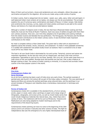 Many of them such as turmeric, cloves and cardamoms are very antiseptic, others like ginger, are
carminative and good for the digestion. All curries are made using a wide variety of spices.
In Indian cuisine, food is categorized into six tastes - sweet, sour, salty, spicy, bitter and astringent. A
well-balanced Indian meal contains all six tastes, not always can this be accomplished. This principle
explains the use of numerous spice combinations and depth of flavour in Indian recipes. Side dishes
and condiments like chutneys, curries, daals and Indian pickles contribute to and add to the overall
flavour and texture of a meal and provide balance needed.
Although a number of religions exist in India, the two that have influenced Indian cooking and food
habits the most are the Hindu & Muslim Traditions. Each new wave of settlers brought with them their
own culinary practices. How ever, over time they adopted a lot of specialties and cooking methods
from the Indian Cuisine and blended the two perfections. The Portuguese, the Parsians and the British
made important contributions to the Indian culinary scene. It was the British made important
contributions to the Indian
No meal is complete without a Paan (betel leaf). The green leaf is rolled with an assortment of
digestive spices like aniseed, cloves, arecanut, and cardamom. To make it more palatable sometimes
it is stuffed with sweetened rose petals locally known as Gulkand. Paan is considred to be an ideal
round off for any Indian meal.
The food in all over South India is dominated by rice and curries. Tamarind, coconut and spices are
important ingredients. As the sea and rivers are an integral part, sea food is the most common
preparation. Specialities to look out for are Dosa, Sambar, fish curry etc. On the west coast there is a
wide choice of fish and shellfish; Mumbai duck and pomfret are just two. Fish is also a feature of
Bengali cooking in East. The variety of Indian cooking is immense, it is colourful and aromatic Indian
cuisine is the most popular cuisine in the world.
ART
Fine Arts
Contemporary Indian Art
Early Paintings
As an Art form, painting has been a part of India since very early times. The earliest example of
painted pots was found in 3rd century BC as part of the Indus valley civilization. The cave paintings of
Ajanta and Ellora are among the earliest paintings using coloured dyes, and the paintings in our
ancient temples of Thanjavur and Vidarbha show a tremendous improvement in technique and
processes.
Forms of Indian Art
Contemporary Indian Art is available in the standard forms, of oil on canvas,
acrylic, paper or wood, water colour paintings on paper and a large range of
lithographs, oleographs, and screen prints, as well as mixed media works that
could include indigenous materials like natural dyes, clay, metal chips and a
variety of items. The traditional craft forms such as Miniatures, Tanjores and
Madhubanis are also being adapted to modern techniques and to the
requirements of the discerning buyers.
Contemporary Indian painting can trace its roots to the beginning of the 20th
century and to art schools in Calcutta and other centres of India. The fight for
independence also saw the emergence of a very highly individualized style of
 