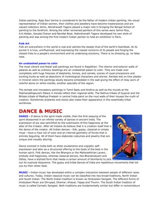 Indian painting. Raja Ravi Verma is considered to be the father of modern Indian painting. His visual
representation of Indian women, their clothes and jewellery have become masterpieces and are
valued collectors items. Abindranath Tagore played a major role in bringing the Bengal School of
painting to the forefront. Among the other renowned painters of this series were Jamini Roy,
A.K.Haldar, Sarada Charan and Nandlal Bose. Rabindranath Tagore developed his own style of
painting and was among the first modern Indian painter to hold an exhibition in Paris.
Folk Art
Folk art everywhere in the world is real and catches the steady thud of the earth's heartbeat. At its
purest it is true, uninfluenced, and expressing the rawest concerns of its people and forging the
closest links to a people's environment and its underlying economy. There is no dressing up, no false
note.
An unabashed paean to color
The most vibrant and festal wall paintings are found in Rajasthan. The interior and exterior walls of
palaces as well as ordinary dwellings are an unabashed paean to color. They are made over
completely with huge frescoes of elephants, horses, and camels, scenes of royal processions and
exciting hunts as well as depictions of mythological characters and stories. Painted wet on lime plaster
in mineral colors the paintings slowly became embedded in the wall giving the effect of inlay work of
colorful stone on white marble, another specialty of the region.
The temple and monastery paintings in Tamil Nadu and Andhra as well as the murals at the
Padmanabhapuram Palace in Kerala reflect their regional skills. The Rathva tribals of Gujarat and the
Bhilala tribals of Madhya Pradesh in central India paint on the mud walls of their houses the myth of
creation. Sometimes airplanes and clocks also make their appearance in this essentially tribal
worldview.
DANCE & MUSIC
DANCE - If dance is the spirit made visible, then the first swaying of the
spirit blossomed in an infinite variety of dances in ancient India. The
expression of joy was sanctified by the submission of this happiness at the
altar of the Creator. After all Indians do believe that it is creation itself that is
the dance of the creator. All Indian dances - folk, gypsy, classical or simply
ritual - have a mad riot of color and an internal geometry of forces that is
entirely beguiling. All of them have elaborate costumes and jewelry that are
unique and visually alluring.
Dance evolved in India both as sheer exuberance and orgiastic self-
expression and later as a structured offering to the Gods of the best in the
human spirit. Folk dances, like the Bhangra or the Maharashtrian Lavani,
embody wild happiness, whereas classical dances, like Bharatnatyam and
Odissi, have a stylized form that needs a certain amount of familiarity to pick
out its nuanced eloquence. The gypsy and tribal dances of India are repetitious movements that lull
you by their sheer beat.
MUSIC - Indian music has developed within a complex interaction between people of different races
and cultures. Today, Indian classical music can be classified into two broad traditions, North Indian
and South Indian. The North Indian tradition is known as Hindustani Sangeet. The different forms of
Hindustani Music are Dhrupad, Dhamar, Khayal, Tappa and Thumri. The South Indian tradition of
music is called Carnatic Sangeet. Both traditions are fundamentally similar but differ in nomenclature
 