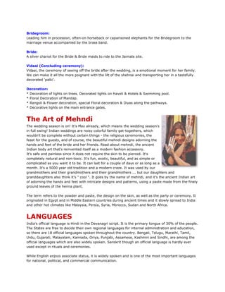 Bridegroom:
Leading him in procession, often-on horseback or caparisoned elephants for the Bridegroom to the
marriage venue accompanied by the brass band.
Bride:
A silver chariot for the Bride & Bride maids to ride to the Jaimala site.
Vidaai (Concluding ceremony):
Vidaai, the ceremony of seeing off the bride after the wedding, is a emotional moment for her family.
We can make it all the more poignant with the lilt of the shehnai and transporting her in a tastefully
decorated 'palki'.
Decoration:
* Decoration of lights on trees. Decorated lights on Haveli & Hotels & Swimming pool.
* Floral Decoration of Mandap.
* Rangoli & Flower decoration, special Floral decoration & Diyas along the pathways.
* Decorative lights on the main entrance gates.
The Art of Mehndi
The wedding season is on! It's May already, which means the wedding season's
in full swing! Indian weddings are noisy colorful family get-togethers, which
wouldn't be complete without certain things - the religious ceremonies, the
feast for the guests, and of course, the beautiful mehndi designs adorning the
hands and feet of the bride and her friends. Read about mehndi, the ancient
Indian body art that's reinvented itself as a modern fashion accessory.
It's safe and painless since it does not require the skin to be pierced. It's
completely natural and non-toxic. It's fun, exotic, beautiful, and as simple or
complicated as you want it to be. It can last for a couple of days or as long as a
month. It's a 5000 year old tradition and a modern craze. It was used by our
grandmothers and their grandmothers and their grandmothers ... but our daughters and
granddaughters also think it's " cool ". It goes by the name of mehndi, and it's the ancient Indian art
of adorning the hands and feet with intricate designs and patterns, using a paste made from the finely
ground leaves of the henna plant.
The term refers to the powder and paste, the design on the skin, as well as the party or ceremony. It
originated in Egypt and in Middle Eastern countries during ancient times and it slowly spread to India
and other hot climates like Malaysia, Persia, Syria, Morocco, Sudan and North Africa.
LANGUAGES
India's official language is Hindi in the Devanagri script. It is the primary tongue of 30% of the people.
The States are free to decide their own regional languages for internal administration and education,
so there are 18 official languages spoken throughout the country. Bengali, Telugu, Marathi, Tamil,
Urdu, Gujarati, Malayalam, Kannada, Oriya, Punjabi, Assamese, Kashmiri and Sindhi, are among the
official languages which are also widely spoken. Sanskrit though an official language is hardly ever
used except in rituals and ceremonies.
While English enjoys associate status, it is widely spoken and is one of the most important languages
for national, political, and commercial communication.
 