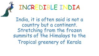 INCREDIBLE INDIA
India, it is often said is not a
country but a continent.
Stretching from the frozen
summits of the Himalays to the
Tropical greenery of Kerala
 