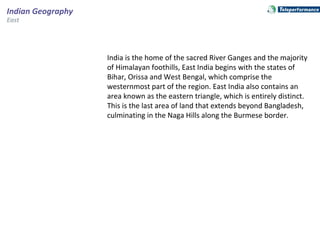 East
Indian Geography
India is the home of the sacred River Ganges and the majority
of Himalayan foothills, East India begins with the states of
Bihar, Orissa and West Bengal, which comprise the
westernmost part of the region. East India also contains an
area known as the eastern triangle, which is entirely distinct.
This is the last area of land that extends beyond Bangladesh,
culminating in the Naga Hills along the Burmese border.
 