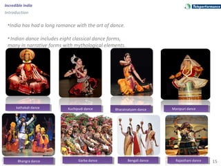 15
Incredible India
Introduction
•India has had a long romance with the art of dance.
•Indian dance includes eight classical dance forms,
many in narrative forms with mythological elements.
kathakali dancekathakali dance Manipuri danceManipuri dancekathakali dancekathakali danceKuchipudi danceKuchipudi dance Bharatnatyam danceBharatnatyam dance
Bhangra danceBhangra dance Garba danceGarba dance Bengali danceBengali dance Rajasthani danceRajasthani dance
 