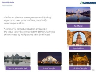 16
Incredible India
Introduction
•Indian architecture encompasses a multitude of
expressions over space and time, constantly
absorbing new ideas.
• Some of its earliest production are found in
the Indus Valley Civilization (2600–1900 BC) which is
characterized by well planned cities and houses.
Taj MahalTaj Mahal
Golden TempleGolden Temple
Qutub MinarQutub Minar
Lotus TempleLotus TempleVictoria Memorial HallVictoria Memorial Hall
 
