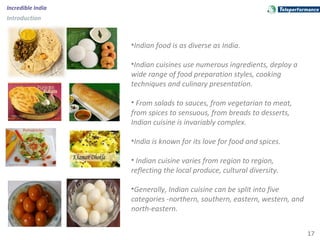 17
Incredible India
Introduction
•Indian food is as diverse as India.
•Indian cuisines use numerous ingredients, deploy a
wide range of food preparation styles, cooking
techniques and culinary presentation.
• From salads to sauces, from vegetarian to meat,
from spices to sensuous, from breads to desserts,
Indian cuisine is invariably complex.
•India is known for its love for food and spices.
• Indian cuisine varies from region to region,
reflecting the local produce, cultural diversity.
•Generally, Indian cuisine can be split into five
categories -northern, southern, eastern, western, and
north-eastern.
 