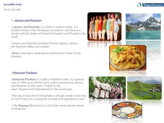 Incredible India
States Of India
 Jammu and Kashmir-
• Jammu and Kashmir is a state in northern India. It is 
located mostly in the Himalayan mountains, and shares a 
border with the states of Himachal Pradesh and Punjab to the 
south.
•Jammu and Kashmir consists of three regions: Jammu, 
the Kashmir Valley and Ladakh.
•Kud is basically a ritual dance performed in honor of Lok 
Devatas.
• Himachal Pradesh-
•Himachal Pradesh is a state in Northern India. It is spread 
over 21,495 sq mi (55,670 km2
), and is bordered by Jammu 
and Kashmir on the north, Punjab on the 
west, Haryana and Uttarakhand on the south-east
•The day to day diet of Himachalis is though similar to the rest 
of north India but is unique for its taste and ingredients used.
• The Kayang Mala dance is one of the most popular dance 
in Himachal.
 