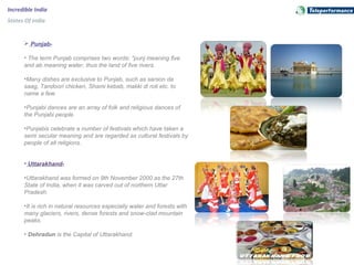 Incredible India
States Of India
 Punjab-
• The term Punjab comprises two words: "punj meaning five
and ab meaning water, thus the land of five rivers.
•Many dishes are exclusive to Punjab, such as sarson da
saag, Tandoori chicken, Shami kebab, makki di roti etc. to
name a few.
•Punjabi dances are an array of folk and religious dances of
the Punjabi people.
•Punjabis celebrate a number of festivals which have taken a
semi secular meaning and are regarded as cultural festivals by
people of all religions.
• Uttarakhand-
•Uttarakhand was formed on 9th November 2000 as the 27th
State of India, when it was carved out of northern Uttar
Pradesh.
•It is rich in natural resources especially water and forests with
many glaciers, rivers, dense forests and snow-clad mountain
peaks.
• Dehradun is the Capital of Uttarakhand.
 
