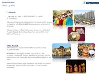 Incredible India
States Of India
 Haryana-
• Haryana is a state in North India with its capital
at Chandigarh.
•Haryanavi has traditionally been the dominant mother tongue
in Haryana, with Standard Hindi being spoken as a second
language.
•Haryanvi has no official status, as it is seen as a dialect of
Punjabi. Rajma, Sukhi Daal chawal are some of the main
dishes of Haryana.
•Uttar Pradesh -
•Uttar Pradesh , abbreviated as UP, is a state located
in Northern India.
•Lucknow is the largest and the capital city of Uttar
Pradesh. Ghaziabad, Kanpur, Moradabad, Bareilly, Aligarh,
and Varanasi are known for their industrial importance in the
state.
•Uttar Pradesh has a large population and a high population
growth rate. and the state contributes 16.16% of India's
population.
 