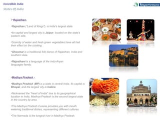 Rajasthan-
•Rajasthan (”Land of Kings"), is India's largest state.
•Its capital and largest city is Jaipur, located on the state's
eastern side.
•Scarcity of water and fresh green vegetables have all had
their effect on the cooking.
•Ghoomar is a traditional folk dance of Rajasthan, India and
southern Asia.
•Rajasthani is a language of the Indo-Aryan
languages family.
•Madhya Pradesh -
•Madhya Pradesh (MP) is a state in central India. Its capital is
Bhopal, and the largest city is Indore.
•Nicknamed the "heart of India" due to its geographical
location in India, Madhya Pradesh is the second largest state
in the country by area.
•The Madhya Pradesh Cuisine provides you with mouth
watering traditional dishes, representing different cultures
.
•The Narmada is the longest river in Madhya Pradesh.
Incredible India
States Of India
 