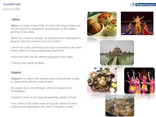 Incredible India
States Of India
Bihar-
•Bihar is a state in East India. It is the 13th largest state and
the 3rd largest by population; its population is the fastest-
growing of any state.
•Bihar has a diverse climate. Its temperature is subtropical in
general, with hot summers and cool winters.
• Bihar has a very small industrial base compared to the other
Indian states including neighboring Jharkhand.
•Hindi and Urdu are the official languages of the State.
• Patna is the capital of Bihar.
•Gujarat-
•Gujarat is a state in the western part of India known locally
as Jewel of the Western part of India.
•Its capital city is Gandhinagar, while its largest city is
Ahmedabad.
•Gujarat is home to the Gujarati-speaking people of India.
• It is native to the Indian state of Gujarat. Garba is a form
of dance that originated in the state of Gujarat in India.
 