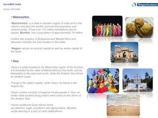 Incredible India
States Of India
Maharashtra-
•Maharashtra is a state in western region of India and is the
nation's and also the world's second-most populous sub-
national entity. It has over 110 million inhabitants and its
capital, Mumbai, has a population of approximately 18 million.
•India's film industry of Bollywood and Marathi films and
television industry are also located in this state.
•Nagpur serves as second capital as well as winter capital of
the state.
Goa-
•Goa is a state located in the West India region of the Konkan,
it is bounded by the state of Maharashtra to the north, and by
Karnataka to the east and south, while the Arabian Sea forms
its western coast.
•Panaji is the state's capital, while Vasco da Gama is the
largest city.
•Goan cuisine consists of regional foods popular in Goa, an
Indian state located along India's west coast on the shore of
the Arabian Sea.
•Some traditional Goan dance forms
are dekhnni, fugdi, corridinho and dashavatara. Western
social dancing is a part of most celebrations.
 
