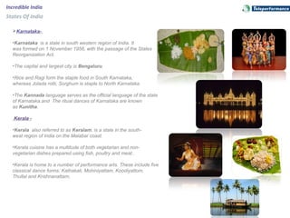 Karnataka-
•Karnataka is a state in south western region of India. It
was formed on 1 November 1956, with the passage of the States
Reorganization Act.
•The capital and largest city is Bengaluru.
•Rice and Ragi form the staple food in South Karnataka,
whereas Jolada rotti, Sorghum is staple to North Karnataka.
•The Kannada language serves as the official language of the state
of Karnataka.and The ritual dances of Karnataka are known
as Kunitha.
Kerala -
•Kerala also referred to as Keralam, is a state in the south-
west region of India on the Malabar coast.
•Kerala cuisine has a multitude of both vegetarian and non-
vegetarian dishes prepared using fish, poultry and meat..
•Kerala is home to a number of performance arts. These include five
classical dance forms: Kathakali, Mohiniyattam, Koodiyattom,
Thullal and Krishnanattam,
Incredible India
States Of India
 