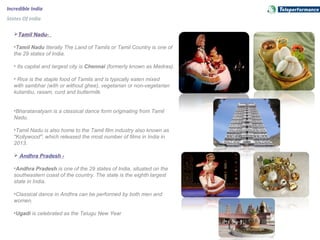 Incredible India
States Of India
Tamil Nadu-
•Tamil Nadu literally The Land of Tamils or Tamil Country is one of
the 29 states of India.
• Its capital and largest city is Chennai (formerly known as Madras).
• Rice is the staple food of Tamils and is typically eaten mixed
with sambhar (with or without ghee), vegetarian or non-vegetarian
kulambu, rasam, curd and buttermilk.
•Bharatanatyam is a classical dance form originating from Tamil
Nadu.
•Tamil Nadu is also home to the Tamil film industry also known as
"Kollywood", which released the most number of films in India in
2013.
 Andhra Pradesh -
•Andhra Pradesh is one of the 29 states of India, situated on the
southeastern coast of the country. The state is the eighth largest
state in India.
•Classical dance in Andhra can be performed by both men and
women.
•Ugadi is celebrated as the Telugu New Year
 