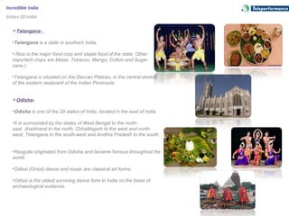 Incredible India
States Of India
Telangana-
•Telangana is a state in southern India.
• Rice is the major food crop and staple food of the state. Other
important crops are Maize, Tobacco, Mango, Cotton and Sugar
cane.).
•Telangana is situated on the Deccan Plateau, in the central stretch
of the eastern seaboard of the Indian Peninsula.
Odisha-
•Odisha is one of the 29 states of India, located in the east of India.
•It is surrounded by the states of West Bengal to the north-
east, Jharkhand to the north, Chhattisgarh to the west and north-
west, Telangana to the south-west and Andhra Pradesh to the south.
•Rasgulla originated from Odisha and became famous throughout the
world.
•Odissi (Orissi) dance and music are classical art forms.
•Odissi is the oldest surviving dance form in India on the basis of
archaeological evidence.
 