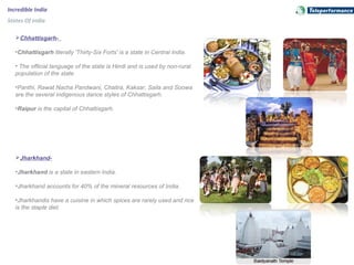 Incredible India
States Of India
Chhattisgarh-
•Chhattisgarh literally 'Thirty-Six Forts' is a state in Central India.
• The official language of the state is Hindi and is used by non-rural
population of the state.
•Panthi, Rawat Nacha Pandwani, Chaitra, Kaksar, Saila and Soowa
are the several indigenous dance styles of Chhattisgarh.
•Raipur is the capital of Chhattisgarh.
Jharkhand-
•Jharkhand is a state in eastern India.
•Jharkhand accounts for 40% of the mineral resources of India.
•Jharkhandis have a cuisine in which spices are rarely used and rice
is the staple diet.
 