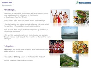 Incredible India
States Of India
West Bengal-
•West Bengal is a state in eastern India and is the nation's fourth-
most populous state, it is bordered by the countries
of Bangladesh, Nepal and Bhutan.
• The Ganges is the main river, which divides in West Bengal.
•The Baul tradition is a unique heritage of Bengali folk music, which
has also been influenced by regional music traditions.
•Folk music in West Bengal is often accompanied by the ektara, a
one-stringed instrument.
•Rice and fish are traditional favorite foods, leading to a saying in
Bengali, machhe bhate bangali, that translates as "fish and rice make
a Bengali".
 Meghalaya-
•Meghalaya is a state in north-east India &The name means "the
abode of clouds" in Sanskrit.
•The capital is Shillong, known as the "Scotland of the East".
•People have lived here since neolithic era.
 