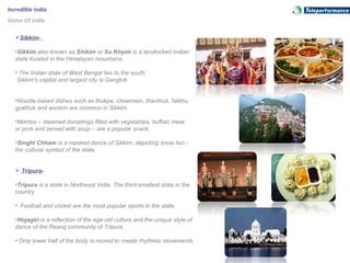 Incredible India
States Of India
Sikkim-
•Sikkim also known as Shikim or Su Khyim is a landlocked Indian 
state located in the Himalayan mountains.
• The Indian state of West Bengal lies to the south. 
 Sikkim's capital and largest city is Gangtok. 
•Noodle-based dishes such as thukpa, chowmein, thanthuk, fakthu, 
gyathuk and wonton are common in Sikkim.
•Momos – steamed dumplings filled with vegetables, buffalo meat 
or pork and served with soup – are a popular snack.
•Singhi Chham is a masked dance of Sikkim, depicting snow lion - 
the cultural symbol of the state. 
 Tripura-
•Tripura is a state in Northeast India. The third-smallest state in the 
country 
•. Football and cricket are the most popular sports in the state. 
•Hojagiri is a reflection of the age-old culture and the unique style of 
dance of the Reang community of Tripura.
• Only lower half of the body is moved to create rhythmic movements. 
 