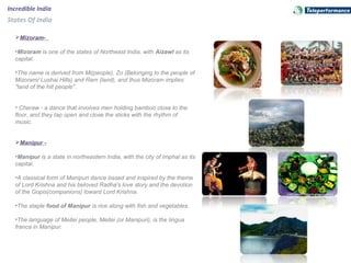Incredible India
States Of India
Mizoram-
•Mizoram is one of the states of Northeast India, with Aizawl as its 
capital. 
•The name is derived from Mi(people), Zo (Belonging to the people of 
Mizoram/ Lushai Hills) and Ram (land), and thus Mizoram implies 
"land of the hill people". 
• Cheraw - a dance that involves men holding bamboo close to the 
floor, and they tap open and close the sticks with the rhythm of 
music.
Manipur -
•Manipur is a state in northeastern India, with the city of Imphal as its 
capital.
•A classical form of Manipuri dance based and inspired by the theme 
of Lord Krishna and his beloved Radha's love story and the devotion 
of the Gopis(companions) toward Lord Krishna.
•The staple food of Manipur is rice along with fish and vegetables.
•The language of Meitei people, Meitei (or Manipuri), is the lingua 
franca in Manipur.
 