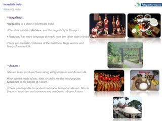 Incredible India
States Of India
Nagaland-
•Nagaland is a state in Northeast India.
•The state capital is Kohima, and the largest city is Dimapur.
• Nagaland has more language diversity than any other state in India. 
There are dramatic costumes of the traditional Naga warrior and 
finery of womenfolk. 
Assam -
•Assam tea is produced here along with petroleum and Assam silk.
•Fish curries made of rou, illish, or chitol are the most popular. 
Guwahati is the capital of Assam.
•There are diversified important traditional festivals in Assam. Bihu is 
the most important and common and celebrated all over Assam
.
 