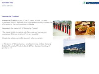 Incredible India
States Of India
Arunachal Pradesh-
•Arunachal Pradesh is one of the 29 states of India. Located 
in northeast India, it holds the most north-eastern position among the 
other states in the north-east region of India.
•Itanagar is the capital city of Arunachal Pradesh
•The staple food is rice along with fish, meat and many green 
vegetables. Different varieties of rice are available.. 
•Boiled rice cakes wrapped in leaves is a famous snack.
•A folk dance of Sherdukpens, a small community of West Kameng 
District of Arunachal Pradesh, Bardo Chham depicts the victory of 
good over evil.
 