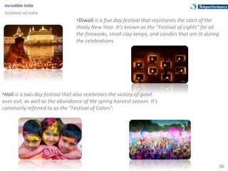 36
Incredible India
Festivals of India
•Diwali is a five day festival that represents the start of the
Hindu New Year. It's known as the "Festival of Lights" for all
the fireworks, small clay lamps, and candles that are lit during
the celebrations.
•Holi is a two day festival that also celebrates the victory of good
over evil, as well as the abundance of the spring harvest season. It's
commonly referred to as the "Festival of Colors".
 
