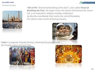 38
Incredible India
Festivals of India
•Eid ul-Fitr "festival of breaking of the fast"), also called Feast of
Breaking the Fast, the Sugar Feast, the Sweet Festival and the Lesser
Eid, is an important religious holiday celebrated
by Muslims worldwide that marks the end of Ramadan,
the Islamic holy month of fasting (sawm)..
•Lohri is a popular Punjabi festival, celebrated by people from
the Punjab region of South Asia.
 