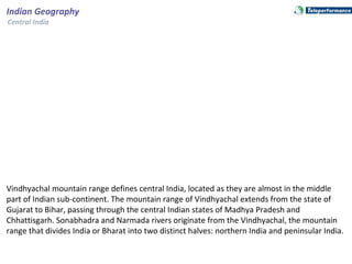 Vindhyachal mountain range defines central India, located as they are almost in the middle
part of Indian sub-continent. The mountain range of Vindhyachal extends from the state of
Gujarat to Bihar, passing through the central Indian states of Madhya Pradesh and
Chhattisgarh. Sonabhadra and Narmada rivers originate from the Vindhyachal, the mountain
range that divides India or Bharat into two distinct halves: northern India and peninsular India.
Indian Geography
Central India
 