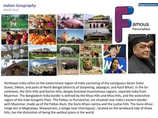 amous
Personalities
Indian Geography
North East
Northeast India refers to the easternmost region of India consisting of the contiguous Seven Sister
States, Sikkim, and parts of North Bengal (districts of Darjeeling, Jalpaiguri, and Koch Bihar). In the far
northeast, the Chin Hills and Kachin Hills, deeply forested mountainous regions, separate India from
Myanmar. The Bangladesh-India border is defined by the Khasi Hills and Mizo Hills, and the watershed
region of the Indo-Gangetic Plain. The Patkai, or Purvanchal, are situated near India's eastern border
with Myanmar, made up of the Patkai–Bum, the Garo–Khasi–Jaintia and the Lushai hills. The Garo–Khasi
range lies in Meghalaya. Mawsynram, a village near Cherrapunji , located on the windward side of these
hills, has the distinction of being the wettest place in the world.
 
