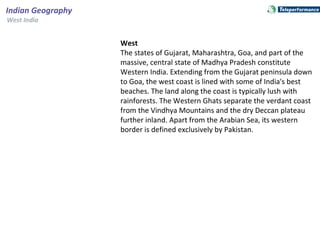 West
The states of Gujarat, Maharashtra, Goa, and part of the
massive, central state of Madhya Pradesh constitute
Western India. Extending from the Gujarat peninsula down
to Goa, the west coast is lined with some of India's best
beaches. The land along the coast is typically lush with
rainforests. The Western Ghats separate the verdant coast
from the Vindhya Mountains and the dry Deccan plateau
further inland. Apart from the Arabian Sea, its western
border is defined exclusively by Pakistan.
Indian Geography
West India
 