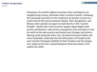 Indian Geography
North
Himalayas, the world's highest mountain chain and Nepal as its
neighbouring country, dominate India's northern border. Following
the sweeping mountains to the northeast, its borders narrow to a
small channel that passes between Nepal, Tibet, Bangladesh, and
Bhutan, then spreads out again to meet Burma in the "eastern
triangle”. North India is the country's largest region begins with
Jammu and Kashmir, with terrain varying from arid mountains in the
far north to the lake country and forests near Srinagar and Jammu.
Moving south along the Indus river, the North becomes flatter and
more hospitable, widening into the fertile plains of Punjab to the
west and the Himalayan foothills of Uttar Pradesh and the Ganges
river valley to the East. Located between these two states is the
capital city, Delhi.
 
