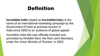 Definition
Incredible India (styled as Incredıble!ndıa) is the
name of an international marketing campaign by the
Government of India to promote tourism in
India since 2002 to an audience of global appeal.
Incredible India title was officially branded and
promoted by Amitabh Kant, the then Joint Secretary
under the Union Ministry of Tourism, in 2002.
 