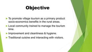 Objective
 To promote village tourism as a primary product
socio-economics benefits in the rural areas.
 Local community trained to manage the tourism
time.
 Improvement and cleanliness & hygiene.
 Traditional cuisine and interacting with visitors.
 