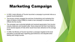 Marketing Campaign
 In 2002, India's Ministry of Tourism launched a campaign to promote India as a
popular tourist destination.
 The tourism ministry engaged the services of advertising and marketing firm
Ogilvy & Mather (India) (O&M) to create a new campaign to increase tourist
inflows into the country.
 The campaign was conducted globally and received appreciation from tourism
industry observers and travelers alike. Some observers felt that it had failed to
cover several aspects of India which would have been attractive to the average
tourist.
 In 2008, the Ministry of Tourism launched a campaign targeted at the local
population to educate them regarding good behaviour and etiquette when
dealing with foreign tourists.
 