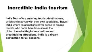 Incredible India tourism
India Tour offers amazing tourist destinations,
which smile at you with their own specialties. Travel
India where its attractions never cease to amaze
tourists who come here from across the
globe. Laced with glorious culture and
breathtaking attractions, India is a dream
destination for all seasons.
 
