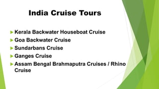 India Cruise Tours
 Kerala Backwater Houseboat Cruise
 Goa Backwater Cruise
 Sundarbans Cruise
 Ganges Cruise
 Assam Bengal Brahmaputra Cruises / Rhino
Cruise
 