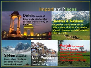 Delhi the capital of
India, a city with temples
and also known as City of
Rallies
Jammu & Kashmir
situated at the top most part of
India, a place with lots of mountains
of great Himalayas and also known as
Heaven of India
Sikkim a beautiful
tourist place with lakes
and small mountains
covered with snow
Punjab the place of
Sikhism & Punjabis,
attractive green nature and
pleasant wind in nature,
place of the strongest &
cheerful people with PAGDI
Uttar Pradesh
has a very ancient and
colorful history
 