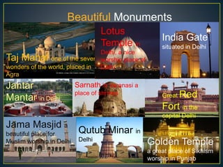 Beautiful Monuments
& Temples
Taj Mahal one of the seven
wonders of the world, placed in
Agra
India Gate
situated in Delhi
Jantar
Mantar in Delhi Great Red
Fort in the
capital Delhi
Jama Masjid a
beautiful place for
Muslim worship in Delhi
Qutub Minar in
Delhi
Golden Temple
a great place of Sikhism
worship in Punjab
Lotus
Temple in
Delhi, a nice
worship place of
Delhi
Sarnath in Varanasi a
place of shrines
 