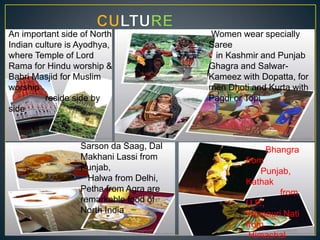 An important side of North
Indian culture is Ayodhya,
where Temple of Lord
Rama for Hindu worship &
Babri Masjid for Muslim
worship
reside side by
side
Women wear specially
Saree
in Kashmir and Punjab
Ghagra and Salwar-
Kameez with Dopatta, for
men Dhoti and Kurta with
Pagdi or Topi
Sarson da Saag, Dal
Makhani Lassi from
Punjab,
Halwa from Delhi,
Petha from Agra are
remarkable food of
North India
Bhangra
from
Punjab,
Kathak
from
U.P.,
Kinnauri Nati
from
Himachal
 