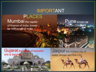 IMPORTANT
PLACES
Mumbai the capital
of finance of India, known
as Hollywood of India
Pune known as
Deccan Queen
Gujarat the place of beautiful
arts & temples
Jaipurthe hottest city of
India, known as Pink City
 