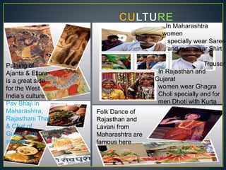 Paining of
Ajanta & Ellora
is a great side
for the West
India’s culture
In Rajasthan and
Gujarat
women wear Ghagra
Choli specially and for
men Dhoti with Kurta
&
Shirt along with
Turban
In Maharashtra
women
specially wear Saree
and men wear Shirt
&
Trouser
Pav Bhaji in
Maharashtra,
Rajasthani Thali
& Chat of
Gujarat are
special
Folk Dance of
Rajasthan and
Lavani from
Maharashtra are
famous here
 