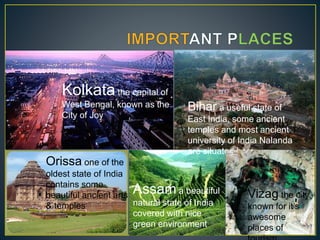 Kolkata the capital of
West Bengal, known as the
City of Joy
Bihar a useful state of
East India, some ancient
temples and most ancient
university of India Nalanda
are situated here
Orissa one of the
oldest state of India
contains some
beautiful ancient arts
& temples
Assam a beautiful
natural state of India
covered with nice
green environment
Vizag the city
known for it’s
awesome
places of
 