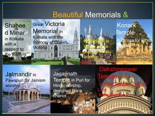Beautiful Memorials &
TemplesShahee
d Minar
in Kolkata
with a
respect to
the martyrs
Great Victoria
Memorial in
Kolkata with the
memory of Queen
Victoria
Konark
Temple
in Orissa for Hindu
worship
Jalmandir in
Pawapuri for Jainism
worship
Jagannath
Temple in Puri for
Hindu worship,
designed like a
chariot
Dakshineswar
Temple
in West Bengal, home of
Lord
Ramakrishna
Kailasgiri in
Vizag, a nice
place of Hindu
worship
 