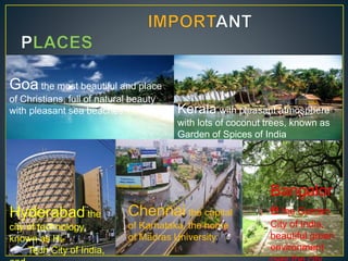 Goa the most beautiful and place
of Christians, full of natural beauty
with pleasant sea beaches Kerala with pleasant atmosphere
with lots of coconut trees, known as
Garden of Spices of India
Hyderabad the
city of technology,
known as Hi-
Tech City of India,
Chennai the capital
of Karnataka, the home
of Madras University
Bangalor
e the Garden
City of India,
beautiful green
environment
 