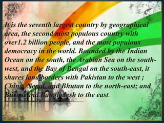 It is the seventh largest country by geographical
area, the second most populous country with
over1.2 billion people, and the most populous
democracy in the world. Bounded by the Indian
Ocean on the south, the Arabian Sea on the south-
west, and the Bay of Bengal on the south-east, it
shares land borders with Pakistan to the west ;
China, Nepal, and Bhutan to the north-east; and
Burma and Bangladesh to the east.
 