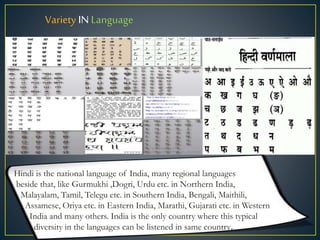 Variety IN Language
Hindi is the national language of India, many regional languages
beside that, like Gurmukhi ,Dogri, Urdu etc. in Northern India,
Malayalam, Tamil, Telegu etc. in Southern India, Bengali, Maithili,
Assamese, Oriya etc. in Eastern India, Marathi, Gujarati etc. in Western
India and many others. India is the only country where this typical
diversity in the languages can be listened in same country.
 