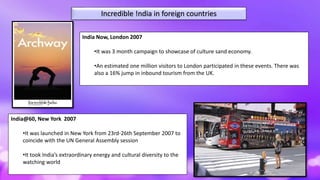 Incredible !ndia in foreign countries
India@60, New York 2007
•It was launched in New York from 23rd-26th September 2007 to
coincide with the UN General Assembly session
•It took India’s extraordinary energy and cultural diversity to the
watching world
India Now, London 2007
•It was 3 month campaign to showcase of culture sand economy.
•An estimated one million visitors to London participated in these events. There was
also a 16% jump in inbound tourism from the UK.
 