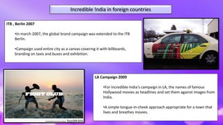 Incredible !ndia in foreign countries
LA Campaign 2009
•For Incredible India's campaign in LA, the names of famous
Hollywood movies as headlines and set them against images from
India.
•A simple tongue-in-cheek approach appropriate for a town that
lives and breathes movies.
ITB , Berlin 2007
•In march 2007, the global brand campaign was extended to the ITB
Berlin.
•Campaign used entire city as a canvas covering it with billboards,
branding on taxis and buses and exhibition.
 