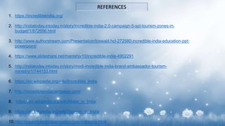 REFERENCES
1. https://incredibleindia.org/
2. http://indiatoday.intoday.in/story/incredible-india-2.0-campaign-5-spl-tourism-zones-in-
budget/1/872656.html
3. http://www.authorstream.com/Presentation/biswajit.hcl-272580-incredible-india-education-ppt-
powerpoint/
4. https://www.slideshare.net/manishjv10/incredible-india-4902291
5. http://indiatoday.intoday.in/story/modi-incredible-india-brand-ambassador-tourism-
ministry/1/744153.html
6. https://en.wikipedia.org/wiki/Incredible_India
7. http://incredibleindiacampaign.com/
8. https://en.wikipedia.org/wiki/Make_in_India
9. https://en.wikipedia.org/wiki/Tourism_in_India
10.http://incredibleindiacampaign.com/indianow.html
 