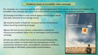 Problems arises to Incredible !ndia campaign
The campaign was conducted globally and received appreciation from industry observers and travelers alike.
Incredible india campaign also came in for criticism from some quarters. Some observers felt that –
 Campaign had failed to cover several aspects of India which would
have been attractive to the average tourist.
It would be better to build the necessary tourism infrastructure
before launching marketing campaign.
Some felt that tourism industry is depended on solving the
infrastructure problems rather than an extravagant communication
campaign.
 India was able to attract less tourists not so much because the
country was unable to market itself, but more because of poor
connectivity, exorbitant taxes, visa problems, unsanitary conditions,
and shortage of affordable, good quality accommodation.
 
