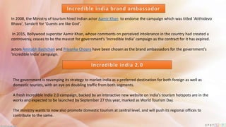 In 2008, the Ministry of tourism hired Indian actor Aamir Khan to endorse the campaign which was titled 'Atithidevo
Bhava', Sanskrit for 'Guests are like God'.
In 2015, Bollywood superstar Aamir Khan, whose comments on perceived intolerance in the country had created a
controversy, ceases to be the mascot for government’s ‘Incredible India’ campaign as the contract for it has expired.
actors Amitabh Bachchan and Priyanka Chopra have been chosen as the brand ambassadors for the government's
'Incredible India' campaign.
The government is revamping its strategy to market India as a preferred destination for both foreign as well as
domestic tourists, with an eye on doubling traffic from both segments.
A fresh Incredible India 2.0 campaign, backed by an interactive new website on India's tourism hotspots are in the
works and expected to be launched by September 27 this year, marked as World Tourism Day.
The ministry wants to now also promote domestic tourism at central level, and will push its regional offices to
contribute to the same.
 